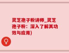 灵芝孢子粉讲师_灵芝孢子粉：深入了解其功效与应用)