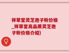祥草堂灵芝孢子粉价格_祥草堂高品质灵芝孢子粉价格介绍)