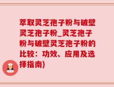 萃取灵芝孢子粉与破壁灵芝孢子粉_灵芝孢子粉与破壁灵芝孢子粉的比较：功效、应用及选择指南)