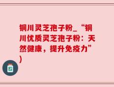 铜川灵芝孢子粉_“铜川优质灵芝孢子粉：天然健康，提升免疫力”)