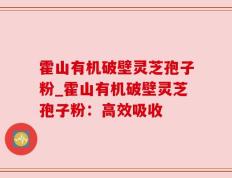 霍山有机破壁灵芝孢子粉_霍山有机破壁灵芝孢子粉：高效吸收