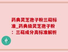 药典灵芝孢子粉三萜标准_药典级灵芝孢子粉：三萜成分高标准解析