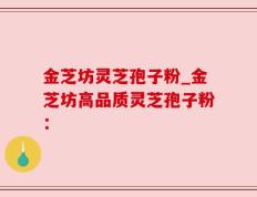 金芝坊灵芝孢子粉_金芝坊高品质灵芝孢子粉：