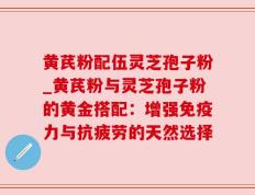 黄芪粉配伍灵芝孢子粉_黄芪粉与灵芝孢子粉的黄金搭配：增强免疫力与抗疲劳的天然选择