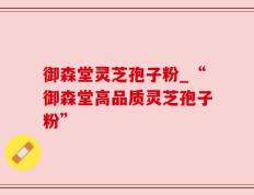 御森堂灵芝孢子粉_“御森堂高品质灵芝孢子粉”