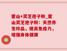 霍山+灵芝孢子粉_霍山灵芝孢子粉：天然养生珍品，提高免疫力，增强身体健康
