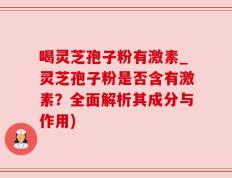 喝灵芝孢子粉有激素_灵芝孢子粉是否含有激素？全面解析其成分与作用)