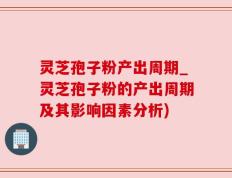 灵芝孢子粉产出周期_灵芝孢子粉的产出周期及其影响因素分析)