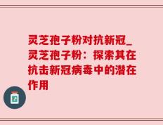 灵芝孢子粉对抗新冠_灵芝孢子粉：探索其在抗击新冠病毒中的潜在作用