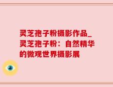 灵芝孢子粉摄影作品_灵芝孢子粉：自然精华的微观世界摄影展