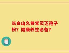 长白山久参堂灵芝孢子粉？健康养生必备？