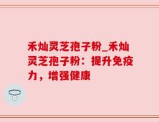 禾灿灵芝孢子粉_禾灿灵芝孢子粉：提升免疫力，增强健康