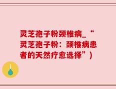 灵芝孢子粉颈椎病_“灵芝孢子粉：颈椎病患者的天然疗愈选择”)
