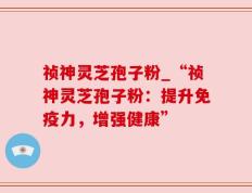 祯神灵芝孢子粉_“祯神灵芝孢子粉：提升免疫力，增强健康”