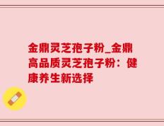 金鼎灵芝孢子粉_金鼎高品质灵芝孢子粉：健康养生新选择