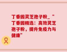 丁香园灵芝孢子粉_“丁香园精选：高效灵芝孢子粉，提升免疫力与健康”
