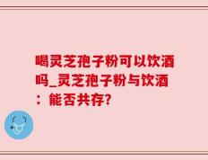 喝灵芝孢子粉可以饮酒吗_灵芝孢子粉与饮酒：能否共存？