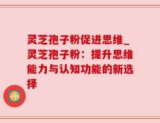 灵芝孢子粉促进思维_灵芝孢子粉：提升思维能力与认知功能的新选择