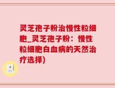 灵芝孢子粉治慢性粒细胞_灵芝孢子粉：慢性粒细胞白血病的天然治疗选择)