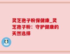 灵芝孢子粉保健康_灵芝孢子粉：守护健康的天然选择