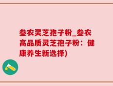 叁农灵芝孢子粉_叁农高品质灵芝孢子粉：健康养生新选择)