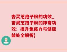 杏灵芝孢子粉的功效_杏灵芝孢子粉的神奇功效：提升免疫力与健康益处全解析)