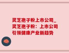 灵芝孢子粉上市公司_灵芝孢子粉：上市公司引领健康产业新趋势