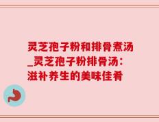 灵芝孢子粉和排骨煮汤_灵芝孢子粉排骨汤：滋补养生的美味佳肴