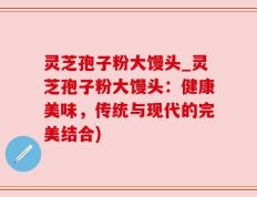 灵芝孢子粉大馒头_灵芝孢子粉大馒头：健康美味，传统与现代的完美结合)