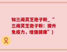 知三阁灵芝孢子粉_“三阁灵芝孢子粉：提升免疫力，增强健康”)