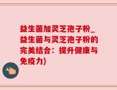 益生菌加灵芝孢子粉_益生菌与灵芝孢子粉的完美结合：提升健康与免疫力)