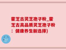 霍芝古灵芝孢子粉_霍芝古高品质灵芝孢子粉：健康养生新选择)