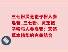 三七粉灵芝孢子粉人参皂苷_三七粉、灵芝孢子粉与人参皂苷：天然草本精华的完美结合