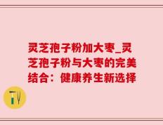 灵芝孢子粉加大枣_灵芝孢子粉与大枣的完美结合：健康养生新选择