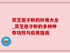 灵芝孢子粉的妙用大全_灵芝孢子粉的多种神奇功效与应用指南