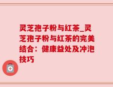 灵芝孢子粉与红茶_灵芝孢子粉与红茶的完美结合：健康益处及冲泡技巧