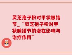 灵芝孢子粉对甲状腺结节_“灵芝孢子粉对甲状腺结节的潜在影响与治疗作用”