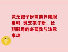 灵芝孢子粉需要长期服用吗_灵芝孢子粉：长期服用的必要性与注意事项