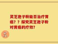 灵芝孢子粉能否治疗胃癌？？探究灵芝孢子粉对胃癌的疗效？