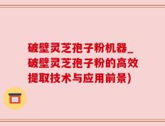 破壁灵芝孢子粉机器_破壁灵芝孢子粉的高效提取技术与应用前景)