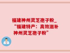 福建神州灵芝孢子粉_“福建特产：高效滋补 神州灵芝孢子粉”