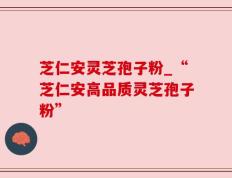 芝仁安灵芝孢子粉_“芝仁安高品质灵芝孢子粉”