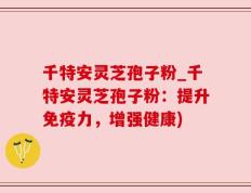 千特安灵芝孢子粉_千特安灵芝孢子粉：提升免疫力，增强健康)