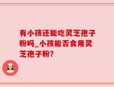 有小孩还能吃灵芝孢子粉吗_小孩能否食用灵芝孢子粉？