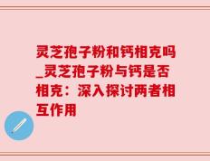 灵芝孢子粉和钙相克吗_灵芝孢子粉与钙是否相克：深入探讨两者相互作用