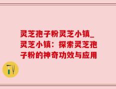 灵芝孢子粉灵芝小镇_灵芝小镇：探索灵芝孢子粉的神奇功效与应用