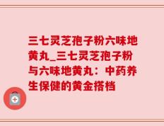 三七灵芝孢子粉六味地黄丸_三七灵芝孢子粉与六味地黄丸：中药养生保健的黄金搭档