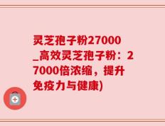 灵芝孢子粉27000_高效灵芝孢子粉：27000倍浓缩，提升免疫力与健康)