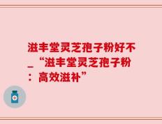 滋丰堂灵芝孢子粉好不_“滋丰堂灵芝孢子粉：高效滋补”