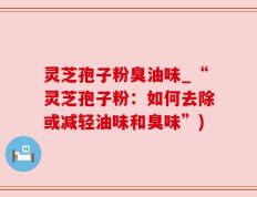 灵芝孢子粉臭油味_“灵芝孢子粉：如何去除或减轻油味和臭味”)